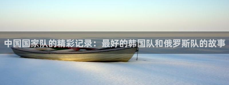 世界杯转播表:中国国家队的精彩记录:最好的韩国队和俄罗斯队的故事